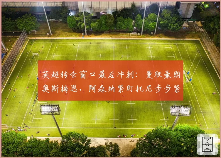 英超转会窗口最后冲刺：曼联豪购奥斯梅恩，阿森纳紧盯托尼步步紧逼