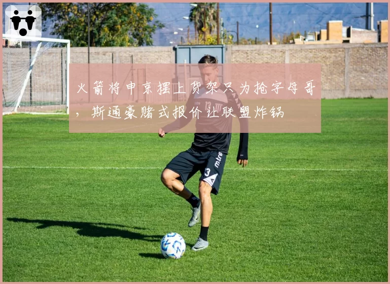 火箭将申京摆上货架只为抢字母哥，斯通豪赌式报价让联盟炸锅