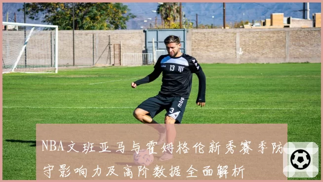 NBA文班亚马与霍姆格伦新秀赛季防守影响力及高阶数据全面解析