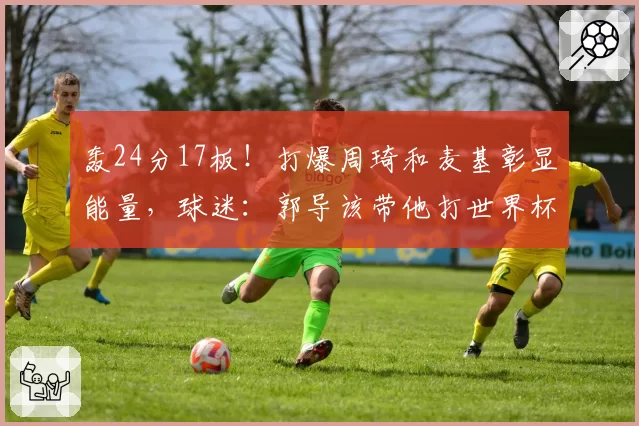 轰24分17板！打爆周琦和麦基彰显能量，球迷：郭导该带他打世界杯