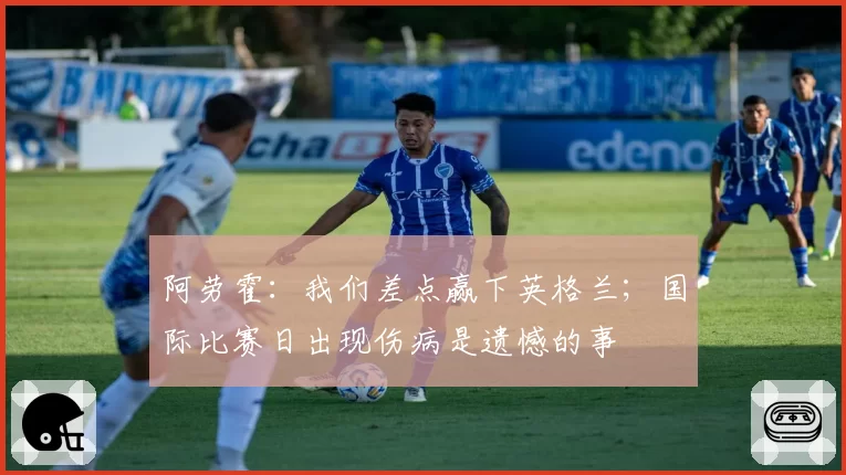 阿劳霍：我们差点赢下英格兰；国际比赛日出现伤病是遗憾的事
