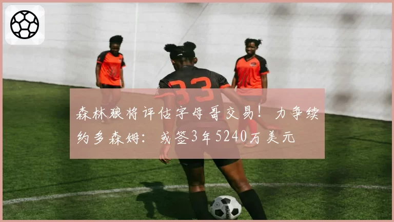 森林狼将评估字母哥交易！力争续约多森姆：或签3年5240万美元