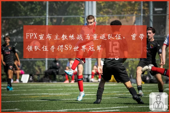 FPX宣布主教练战马重返队伍，曾带领队伍夺得S9世界冠军