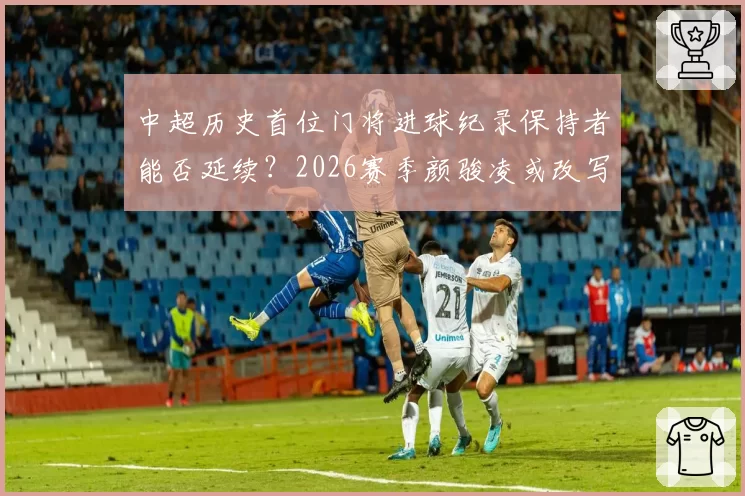 中超历史首位门将进球纪录保持者能否延续？2026赛季颜骏凌或改写