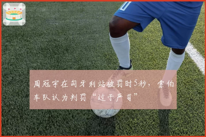 周冠宇在匈牙利站被罚时5秒，索伯车队认为判罚“过于严苛”