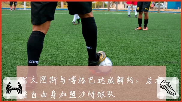 尤文图斯与博格巴达成解约，后者将自由身加盟沙特球队