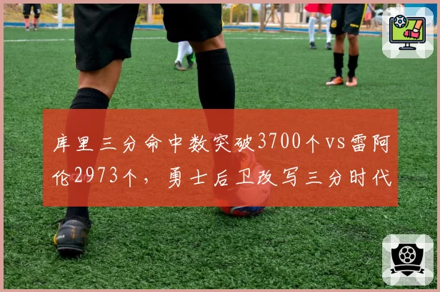 库里三分命中数突破3700个vs雷阿伦2973个，勇士后卫改写三分时代里程碑