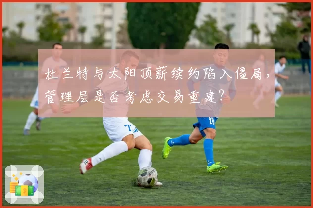 杜兰特与太阳顶薪续约陷入僵局，管理层是否考虑交易重建？