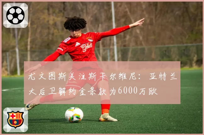 尤文图斯关注斯卡尔维尼：亚特兰大后卫解约金条款为6000万欧