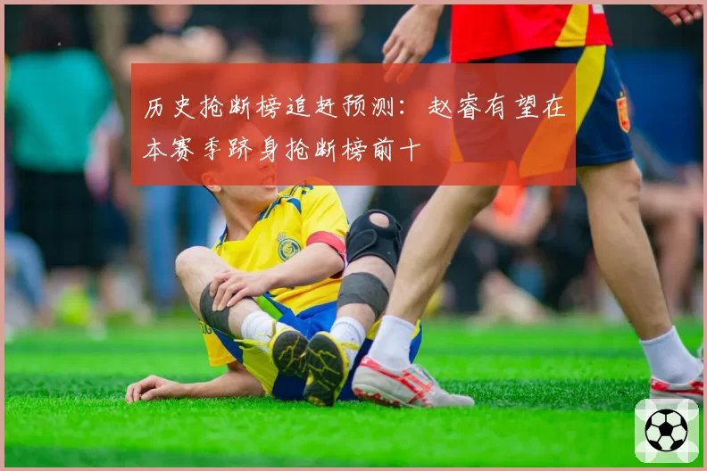 历史抢断榜追赶预测：赵睿有望在本赛季跻身抢断榜前十