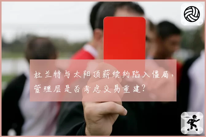 杜兰特与太阳顶薪续约陷入僵局，管理层是否考虑交易重建？